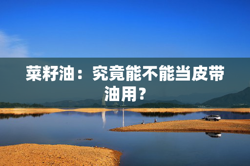 菜籽油：究竟能不能当皮带油用？