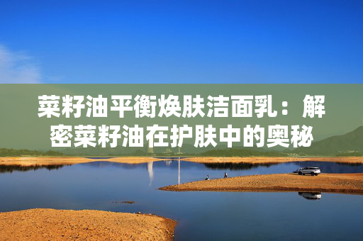菜籽油平衡焕肤洁面乳：解密菜籽油在护肤中的奥秘