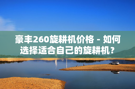 豪丰260旋耕机价格 - 如何选择适合自己的旋耕机？