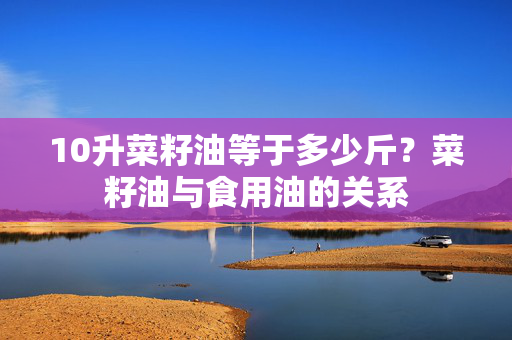 10升菜籽油等于多少斤？菜籽油与食用油的关系