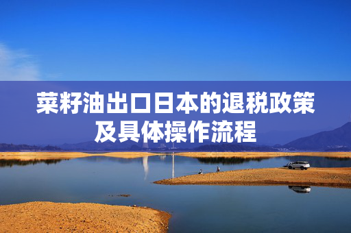 菜籽油出口日本的退税政策及具体操作流程