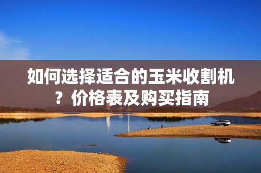 如何选择适合的玉米收割机？价格表及购买指南