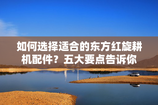 如何选择适合的东方红旋耕机配件？五大要点告诉你