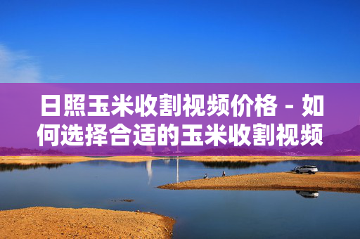 日照玉米收割视频价格 - 如何选择合适的玉米收割视频？