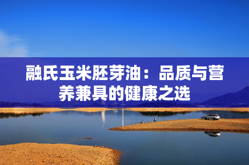 融氏玉米胚芽油：品质与营养兼具的健康之选