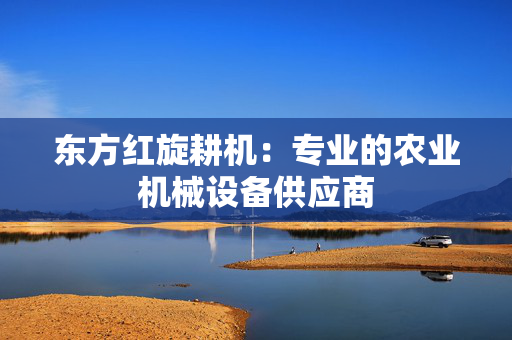 东方红旋耕机：专业的农业机械设备供应商