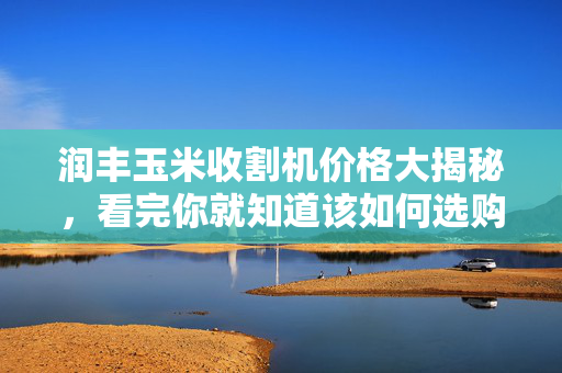 润丰玉米收割机价格大揭秘，看完你就知道该如何选购！