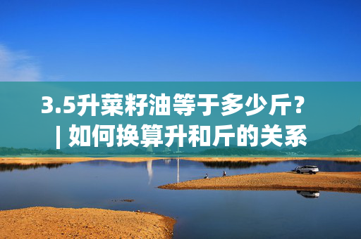 3.5升菜籽油等于多少斤？ | 如何换算升和斤的关系