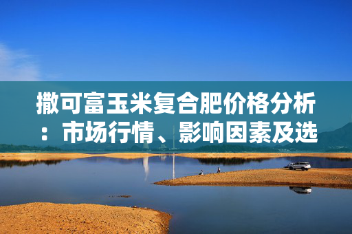 撒可富玉米复合肥价格分析：市场行情、影响因素及选购指南