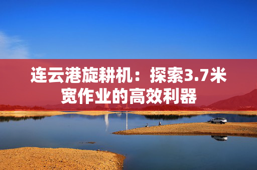 连云港旋耕机：探索3.7米宽作业的高效利器