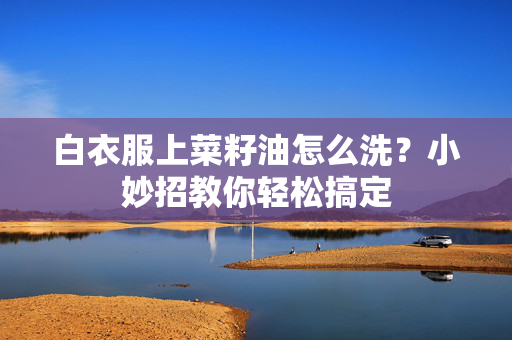 白衣服上菜籽油怎么洗？小妙招教你轻松搞定