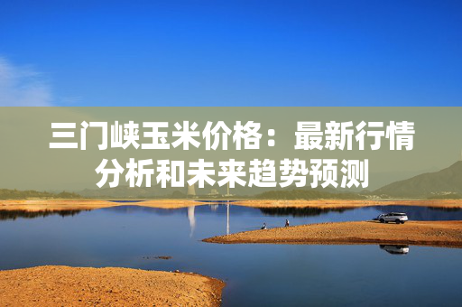 三门峡玉米价格：最新行情分析和未来趋势预测