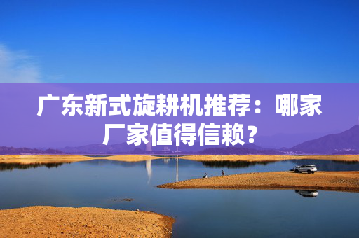 广东新式旋耕机推荐：哪家厂家值得信赖？
