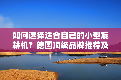 如何选择适合自己的小型旋耕机？德国顶级品牌推荐及价格对比