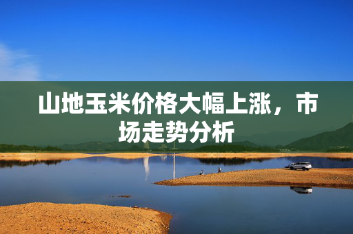 山地玉米价格大幅上涨，市场走势分析