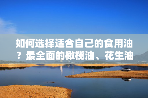 如何选择适合自己的食用油？最全面的橄榄油、花生油和菜籽油对比