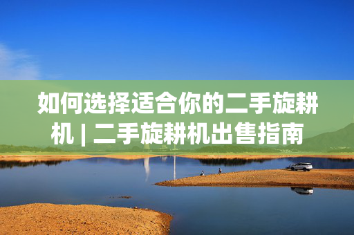 如何选择适合你的二手旋耕机 | 二手旋耕机出售指南