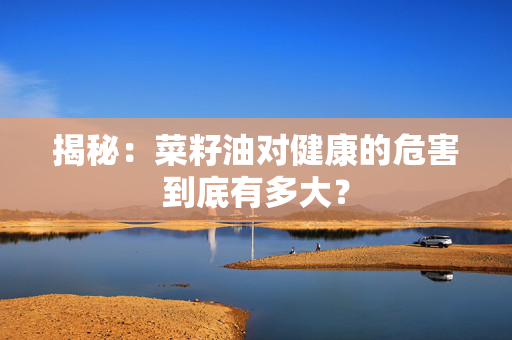 揭秘：菜籽油对健康的危害到底有多大？