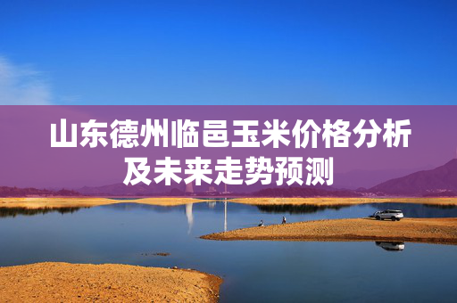 山东德州临邑玉米价格分析及未来走势预测