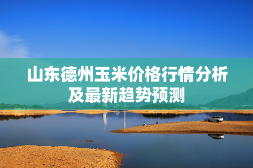 山东德州玉米价格行情分析及最新趋势预测