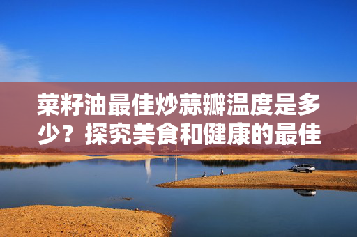 菜籽油最佳炒蒜瓣温度是多少？探究美食和健康的最佳搭配