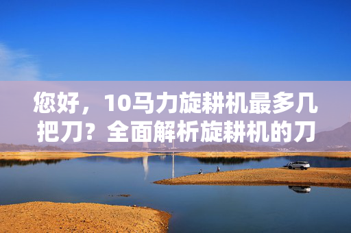 您好，10马力旋耕机最多几把刀？全面解析旋耕机的刀具数量