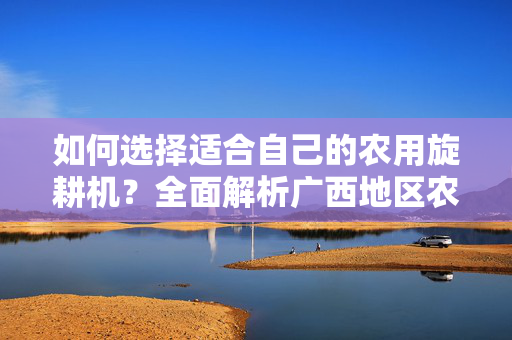 如何选择适合自己的农用旋耕机？全面解析广西地区农用旋耕机价位