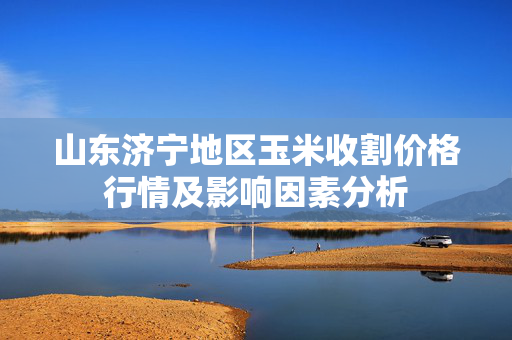 山东济宁地区玉米收割价格行情及影响因素分析