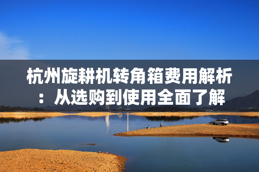 杭州旋耕机转角箱费用解析：从选购到使用全面了解