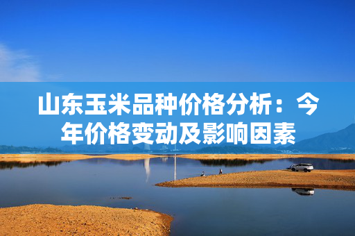 山东玉米品种价格分析：今年价格变动及影响因素