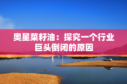 奥星菜籽油：探究一个行业巨头倒闭的原因
