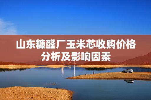 山东糠醛厂玉米芯收购价格分析及影响因素