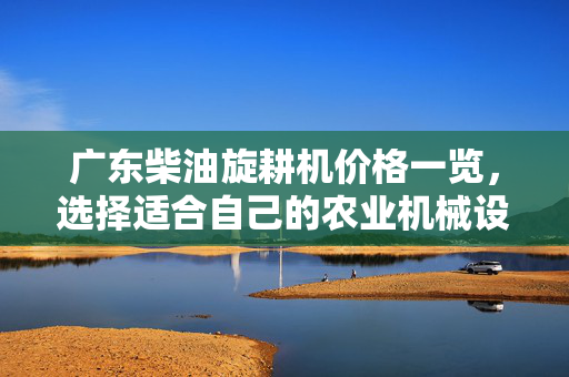 广东柴油旋耕机价格一览，选择适合自己的农业机械设备