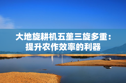 大地旋耕机五垄三旋多重：提升农作效率的利器