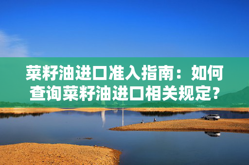 菜籽油进口准入指南：如何查询菜籽油进口相关规定？