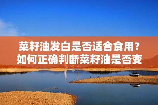 菜籽油发白是否适合食用？如何正确判断菜籽油是否变质？