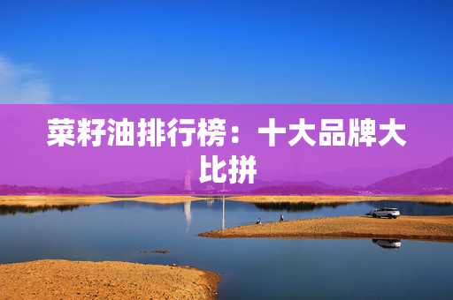 菜籽油排行榜：十大品牌大比拼