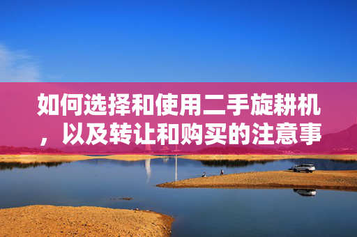 如何选择和使用二手旋耕机，以及转让和购买的注意事项