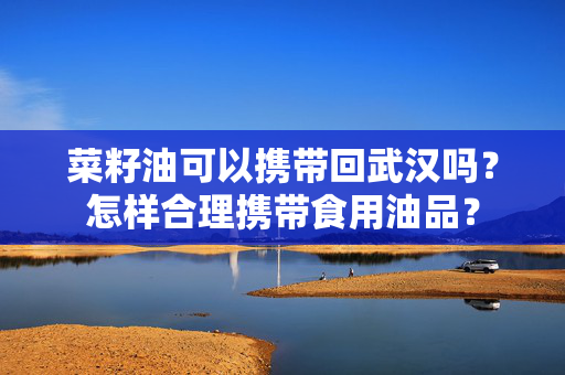 菜籽油可以携带回武汉吗？怎样合理携带食用油品？