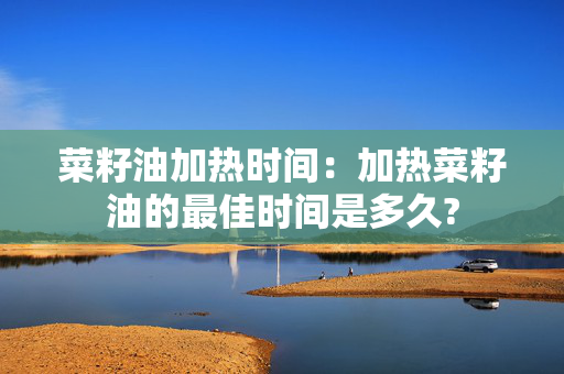 菜籽油加热时间：加热菜籽油的最佳时间是多久?