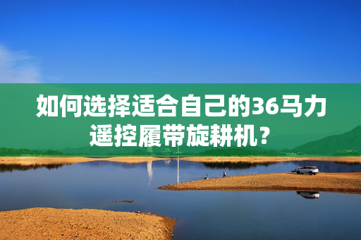 如何选择适合自己的36马力遥控履带旋耕机？