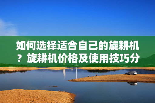 如何选择适合自己的旋耕机？旋耕机价格及使用技巧分享