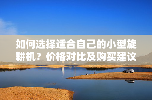 如何选择适合自己的小型旋耕机？价格对比及购买建议