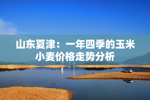 山东夏津：一年四季的玉米小麦价格走势分析