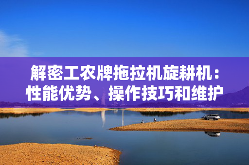 解密工农牌拖拉机旋耕机：性能优势、操作技巧和维护保养