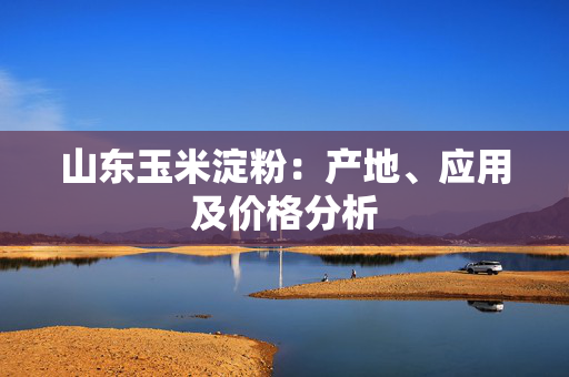 山东玉米淀粉：产地、应用及价格分析