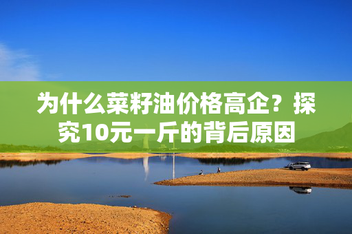 为什么菜籽油价格高企？探究10元一斤的背后原因