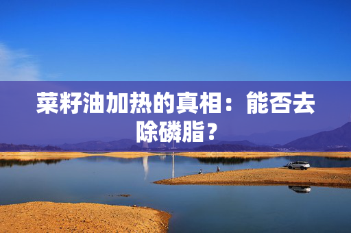 菜籽油加热的真相：能否去除磷脂？
