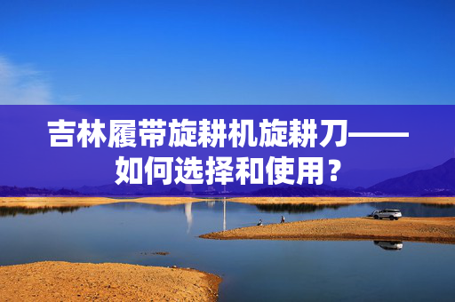 吉林履带旋耕机旋耕刀——如何选择和使用？