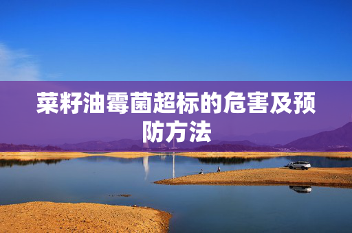 菜籽油霉菌超标的危害及预防方法